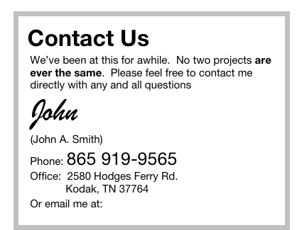 Contact Us  
   We’ve been at this for awhile.  No two projects are
   ever the same.  Please feel free to contact me
   directly with any and all questions
 John
  (John A. Smith)
   Phone: 865 919-9565
   Office:  2580 Hodges Ferry Rd.
               Kodak, TN 37764
   Or email me at: John@MediaResourcesInc.com  

