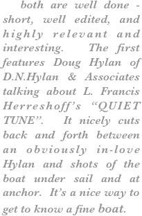   both are well done - short, well edited, and highly relevant and interesting.  The first features Doug Hylan of D.N.Hylan & Associates talking about L. Francis Herreshoff’s “QUIET TUNE”.  It nicely cuts back and forth between an obviously in-love Hylan and shots of the boat under sail and at anchor.  It’s a nice way to get to know a fine boat.





￼